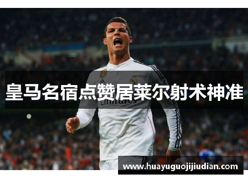 皇马名宿点赞居莱尔射术神准